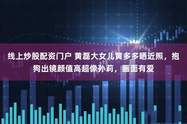 线上炒股配资门户 黄磊大女儿黄多多晒近照，抱狗出镜颜值高超像孙莉，画面有爱