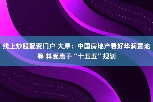 线上炒股配资门户 大摩：中国房地产看好华润置地等 料受惠于“十五五”规划
