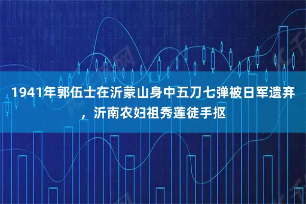 1941年郭伍士在沂蒙山身中五刀七弹被日军遗弃，沂南农妇祖秀莲徒手抠