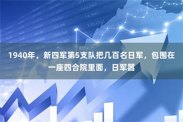 1940年，新四军第5支队把几百名日军，包围在一座四合院里面，日军嚣