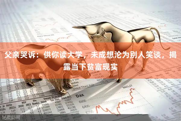 父亲哭诉：供你读大学，未成想沦为别人笑谈，揭露当下贫富现实