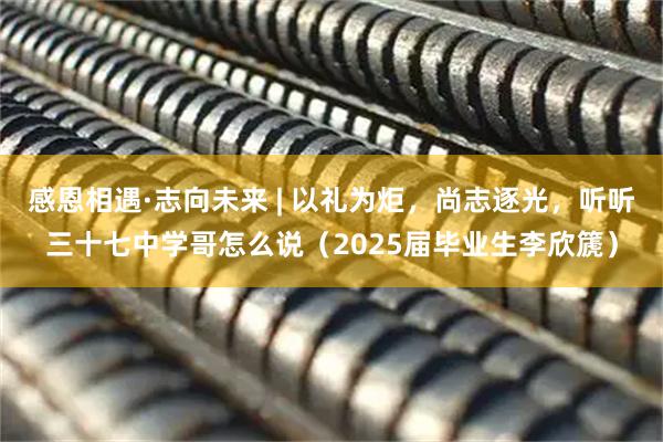 感恩相遇·志向未来 | 以礼为炬，尚志逐光，听听三十七中学哥怎么说（2025届毕业生李欣篪）
