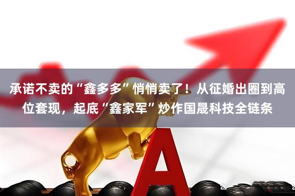 承诺不卖的“鑫多多”悄悄卖了！从征婚出圈到高位套现，起底“鑫家军”炒作国晟科技全链条