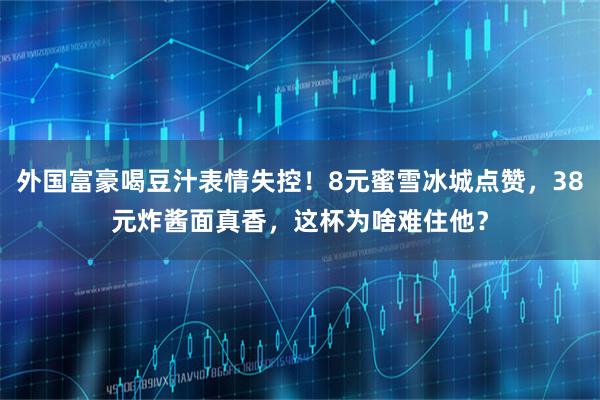 外国富豪喝豆汁表情失控！8元蜜雪冰城点赞，38元炸酱面真香，这杯为啥难住他？