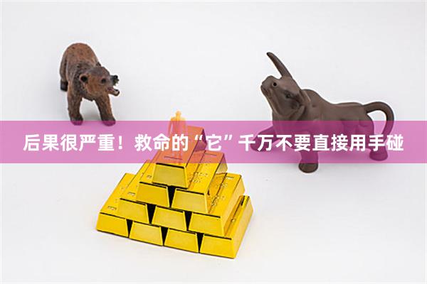后果很严重！救命的“它”千万不要直接用手碰