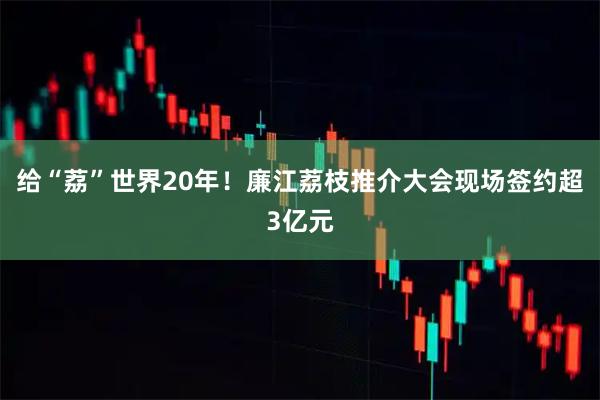 给“荔”世界20年！廉江荔枝推介大会现场签约超3亿元