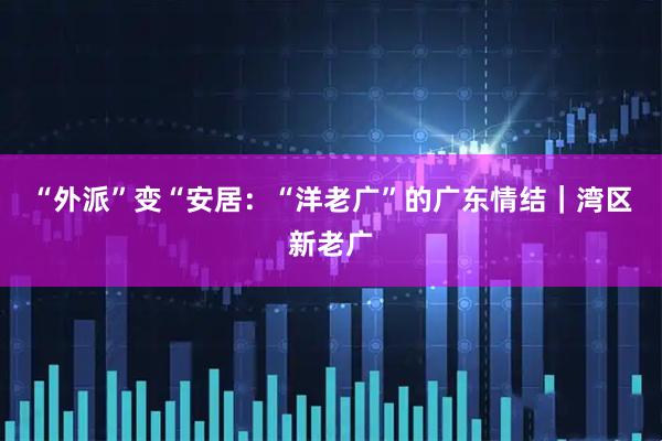 “外派”变“安居：“洋老广”的广东情结｜湾区新老广