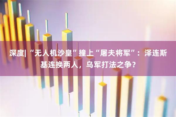 深度| “无人机沙皇”撞上“屠夫将军”：泽连斯基连换两人，乌军打法之争？
