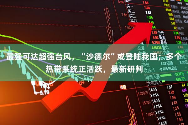 最强可达超强台风，“沙德尔”或登陆我国；多个热带系统正活跃，最新研判
